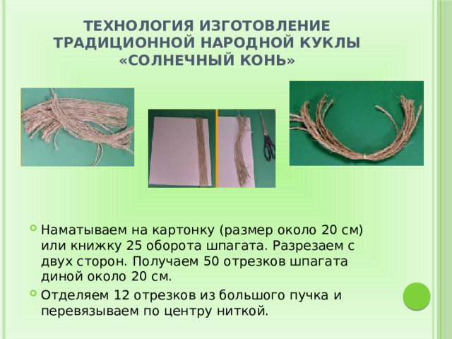 Технология изготовление традиционной народной куклы «Солнечный конь» Наматываем на картонку (размер около 20 см) или книжку 25 оборота шпагата. Разрезаем с двух сторон. Получаем 50 отрезков шпагата диной около 20 см. Отделяем 12 отрезков из большого пучка и перевязываем по центру ниткой. 