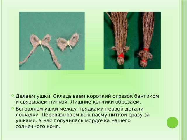 Делаем ушки. Складываем короткий отрезок бантиком и связываем ниткой. Лишние кончики обрезаем. Вставляем ушки между прядками первой детали лошадки. Перевязываем всю пасму ниткой сразу за ушками. У нас получилась мордочка нашего солнечного коня. 
