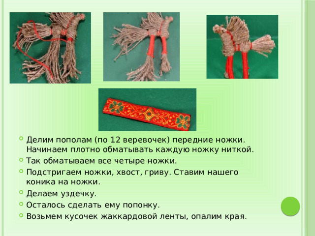 Делим пополам (по 12 веревочек) передние ножки. Начинаем плотно обматывать каждую ножку ниткой. Так обматываем все четыре ножки. Подстригаем ножки, хвост, гриву. Ставим нашего коника на ножки. Делаем уздечку. Осталось сделать ему попонку. Возьмем кусочек жаккардовой ленты, опалим края. 
