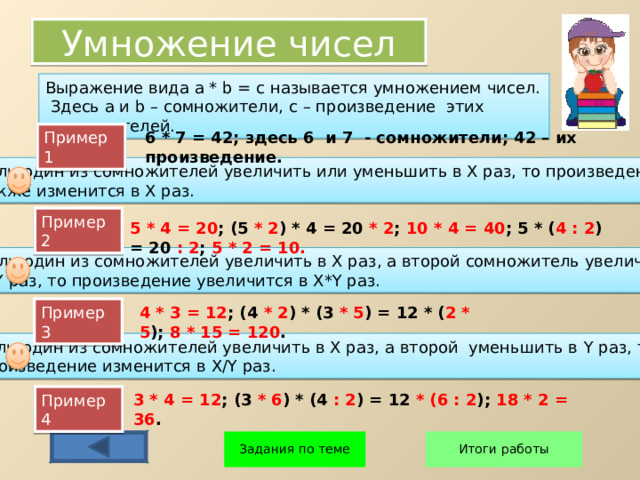 Умножение чисел Выражение вида a * b  =  c называется умножением чисел. Здесь а и b – сомножители, с – произведение этих сомножителей. Пример 1 6 * 7 = 42; здесь 6 и 7 - сомножители; 42 – их произведение. Если один из сомножителей увеличить или уменьшить в Х раз, то произведение также изменится в Х раз. Пример 2 5 * 4 = 20 ; (5 * 2 ) * 4 = 20 * 2 ; 10 * 4 = 40 ; 5 * ( 4 : 2 ) = 20 : 2 ; 5 * 2 = 10. Если один из сомножителей увеличить в Х раз, а второй сомножитель увеличить в Y раз, то произведение увеличится в X*Y раз. Пример 3 4 * 3 = 12 ; (4 * 2 ) * (3 * 5 ) = 12 * ( 2 * 5 ); 8 * 15 = 120 . Если один из сомножителей увеличить в Х раз, а второй уменьшить в Y раз, то произведение изменится в X/Y раз. 3 * 4 = 12 ; (3 * 6 ) * (4 : 2 ) = 12 * (6 : 2 ); 18 * 2 = 36 . Пример 4 