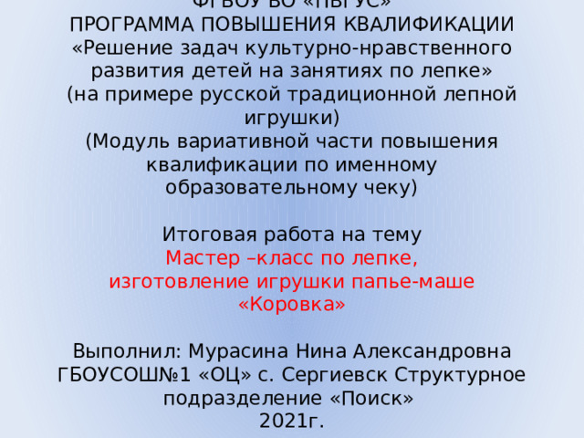 ФГБОУ ВО «ПВГУС»  ПРОГРАММА ПОВЫШЕНИЯ КВАЛИФИКАЦИИ  «Решение задач культурно-нравственного развития детей на занятиях по лепке»  (на примере русской традиционной лепной игрушки)  (Модуль вариативной части повышения квалификации по именному образовательному чеку)     Итоговая работа на тему  Мастер –класс по лепке,  изготовление игрушки папье-маше  «Коровка»     Выполнил: Мурасина Нина Александровна  ГБОУСОШ№1 «ОЦ» с. Сергиевск Структурное подразделение «Поиск»  2021г.   