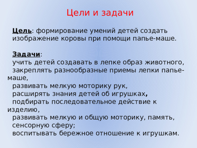  Цели и задачи Цель : формирование умений детей создать изображение коровы при помощи папье-маше. Задачи : учить детей создавать в лепке образ животного, закреплять разнообразные приемы лепки папье-маше, развивать мелкую моторику рук, расширять знания детей об игрушках ,  подбирать последовательное действие к изделию, развивать мелкую и общую моторику, память, сенсорную сферу; воспитывать бережное отношение к игрушкам. 