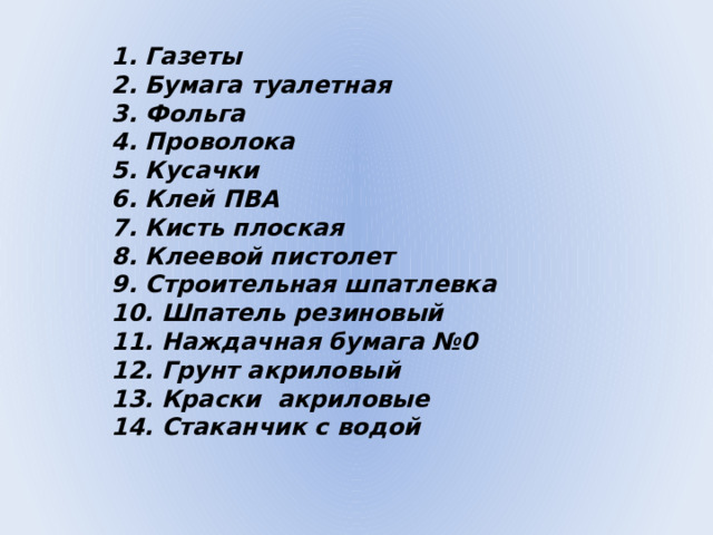 1. Газеты  2. Бумага туалетная  3. Фольга  4. Проволока  5. Кусачки  6. Клей ПВА  7. Кисть плоская  8. Клеевой пистолет  9. Строительная шпатлевка  10. Шпатель резиновый  11. Наждачная бумага №0  12. Грунт акриловый  13. Краски акриловые  14. Стаканчик с водой    