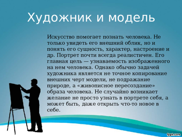 Художник и модель Искусство помогает познать человека. Не только увидеть его внешний облик, но и понять его сущность, характер, настроение и др. Портрет почти всегда реалистичен. Его главная цель — узнаваемость изображенного на нем человека. Однако обычно задачей художника является не точное копирование внешних черт модели, не подражание природе, а «живописное пересоздание» образа человека. Не случайно возникает желание не просто узнать в портрете себя, а может быть, даже открыть что-то новое в себе. 