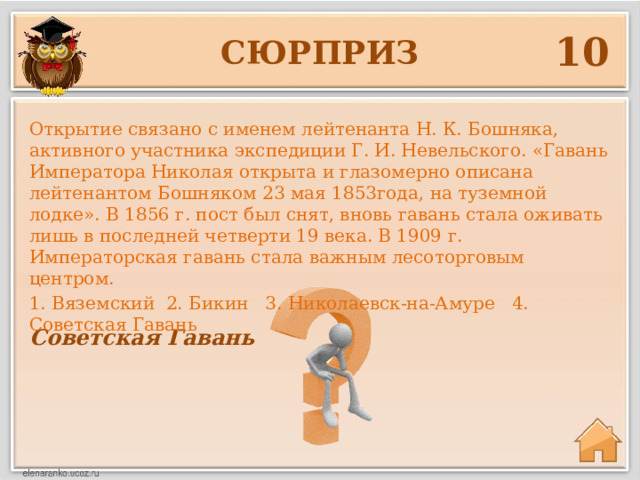 10 сюрприз Открытие связано с именем лейтенанта Н. К. Бошняка, активного участника экспедиции Г. И. Невельского. «Гавань Императора Николая открыта и глазомерно описана лейтенантом Бошняком 23 мая 1853года, на туземной лодке». В 1856 г. пост был снят, вновь гавань стала оживать лишь в последней четверти 19 века. В 1909 г. Императорская гавань стала важным лесоторговым центром. 1. Вяземский 2. Бикин 3. Николаевск-на-Амуре 4. Советская Гавань Советская Гавань 