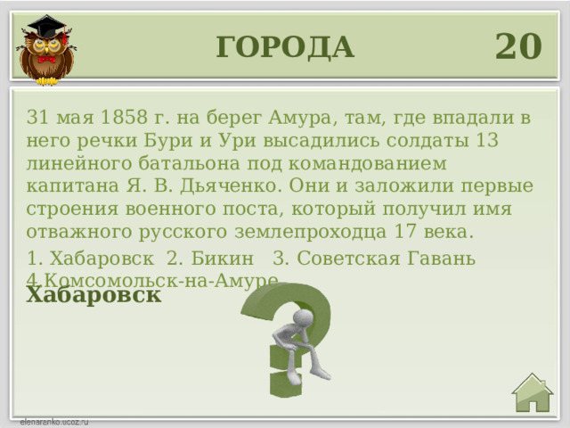 20 города 31 мая 1858 г. на берег Амура, там, где впадали в него речки Бури и Ури высадились солдаты 13 линейного батальона под командованием капитана Я. В. Дьяченко. Они и заложили первые строения военного поста, который получил имя отважного русского землепроходца 17 века. 1. Хабаровск 2. Бикин 3. Советская Гавань 4.Комсомольск-на-Амуре Хабаровск 