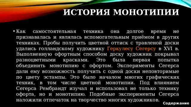 История Монотипии Как самостоятельная техника она долгое время не признавалась и являлась вспомогательным приёмом в других техниках. Пробы получить цветной оттиск с травленой доски удались голландскому художнику Геркулесу Сегерсу в XVI в. Выполненную офортным способом доску художник покрывал разноцветными красками. Это была первая попытка объединить монотипию с офортом. Эксперименты Сегерса дали ему возможность получить с одной доски неповторимые по цвету эстампы. Это было началом многих графических техник, в том числе цветной монотипии. Под влиянием Сегерса Рембрандт изучал и использовал не только технику офорта, но и монотипию. Подобные эксперименты Сегерса наложили отпечаток на творчество многих художников. Содержание  