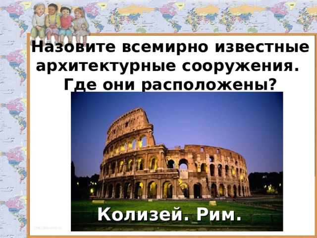 Назовите всемирно известные архитектурные сооружения.  Где они расположены? Колизей. Рим. 