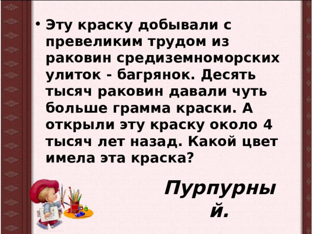 Эту краску добывали с превеликим трудом из раковин средиземноморских улиток - багрянок. Десять тысяч раковин давали чуть больше грамма краски. А открыли эту краску около 4 тысяч лет назад. Какой цвет имела эта краска? Пурпурный. 