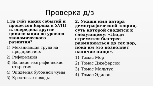 Проверка д/з 2. Укажи имя автора демографической теории, суть которой сводится к следующему: «Люди стремятся быстрее размножаться до тех пор, пока им это позволяет наличие пищи».     Томас Мор Томас Джеферсон Томас Мальтус Томас Эдисон За счёт каких событий и процессов Европа в XVIII в. опередила другие цивилизации по уровню экономического развития?     Механизация труда на предприятиях Реформация Великие географические открытия Эпидемия бубонной чумы Крестовые походы 