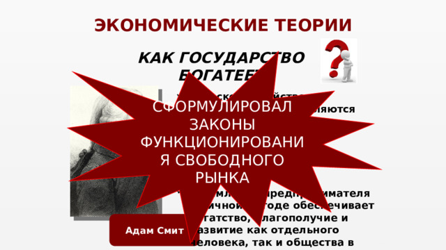 ЭКОНОМИЧЕСКИЕ ТЕОРИИ КАК ГОСУДАРСТВО БОГАТЕЕТ СФОРМУЛИРОВАЛ ЗАКОНЫ ФУНКЦИОНИРОВАНИЯ СВОБОДНОГО РЫНКА сельское хозяйство и промышленность являются источниками богатства государства (а не только внешняя торговля); свобода торговли и конкуренция; стремление предпринимателя к личной выгоде обеспечивает богатство, благополучие и развитие как отдельного человека, так и общества в целом.  Адам Смит 