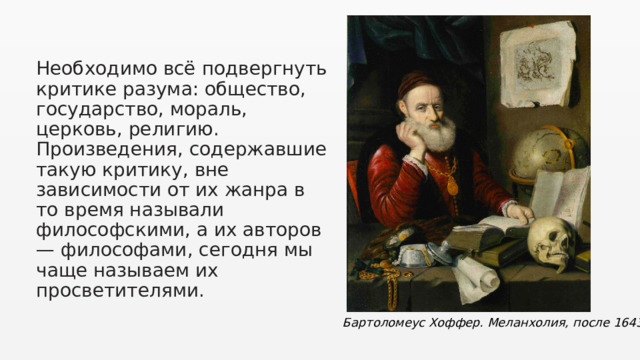 Необходимо всё подвергнуть критике разума: общество, государство, мораль, церковь, религию. Произведения, содержавшие такую критику, вне зависимости от их жанра в то время называли философскими, а их авторов — философами , сегодня мы чаще называем их просветителями. Бартоломеус Хоффер. Меланхолия, после 1643. 