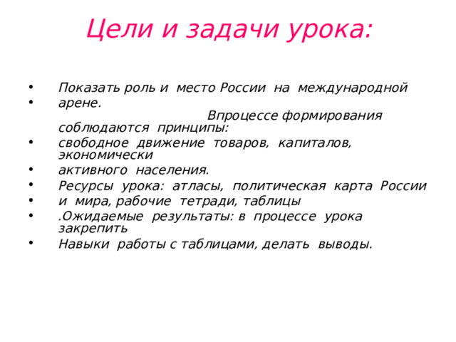 Цели и задачи урока:   Показать роль и место России на международной арене. Впроцессе формирования соблюдаются принципы: свободное движение товаров, капиталов, экономически активного населения. Ресурсы урока: атласы, политическая карта России и мира, рабочие тетради, таблицы .Ожидаемые результаты: в процессе урока закрепить Навыки работы с таблицами, делать выводы. 