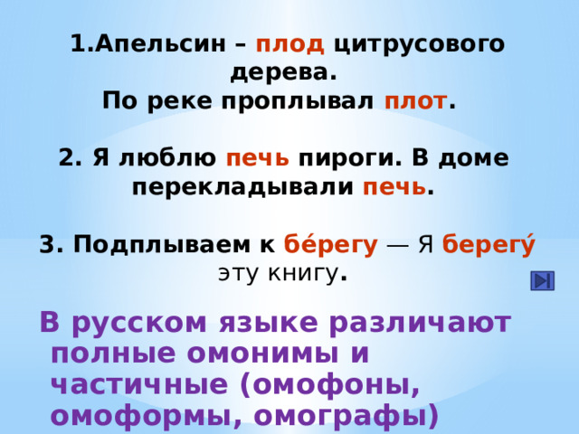 1.Апельсин – плод цитрусового дерева.  По реке проплывал плот .   2. Я люблю печь пироги. В доме  перекладывали печь .   3. Подплываем к бе́регу — Я берегу́ эту книгу . В русском языке различают полные омонимы и частичные (омофоны, омоформы, омографы) 