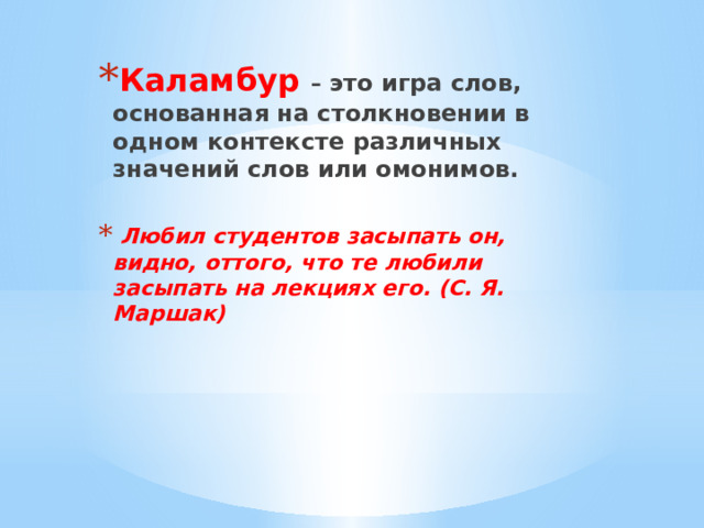 Каламбур  – это игра слов, основанная на столкновении в одном контексте различных значений слов или омонимов.   Любил студентов засыпать он, видно, оттого, что те любили засыпать на лекциях его. (С. Я. Маршак) 