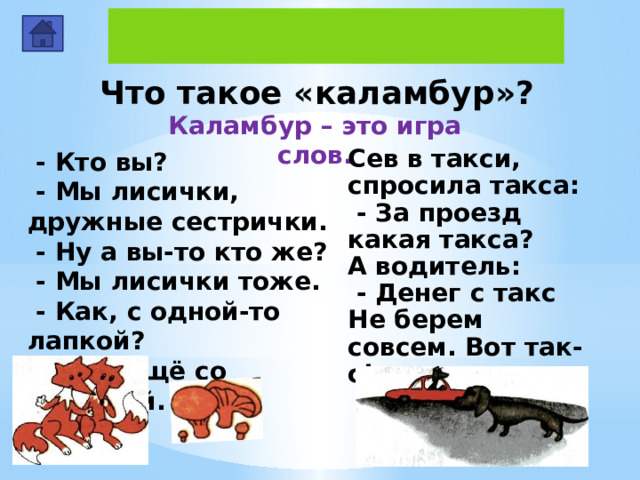 Что такое «каламбур»? Каламбур – это игра слов.  - Кто вы?  - Мы лисички, дружные сестрички.  - Ну а вы-то кто же?  - Мы лисички тоже.  - Как, с одной-то лапкой?  - Нет, ещё со шляпкой. Сев в такси, спросила такса:  - За проезд какая такса? А водитель:  - Денег с такс Не берем совсем. Вот так-с! 