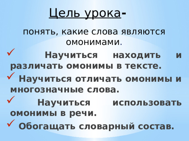 Цель урока - понять, какие слова являются омонимами .  Научиться находить и различать омонимы в тексте.  Научиться отличать омонимы и многозначные слова.  Научиться использовать омонимы в речи.  Обогащать словарный состав. 