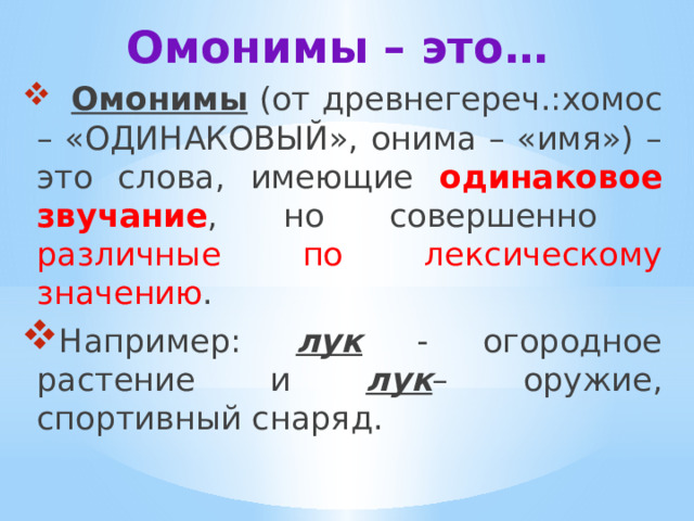 Омонимы – это…  Омонимы (от древнегереч.:хомос – «ОДИНАКОВЫЙ», онима – «имя») – это слова, имеющие одинаковое звучание , но совершенно различные по лексическому значению . Например: лук - огородное растение и лук – оружие, спортивный снаряд. 