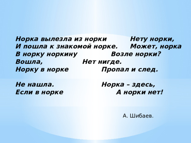  Норка вылезла из норки    Нету норки,  И пошла к знакомой норке.   Может, норка  В норку норкину     Возле норки?  Вошла,      Нет нигде.  Норку в норке     Пропал и след.      Не нашла.      Норка – здесь,  Если в норке     А норки нет! А. Шибаев.  