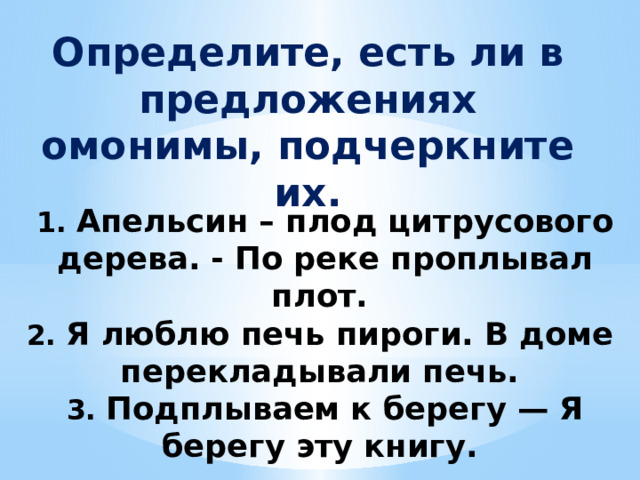 Определите, есть ли в предложениях омонимы, подчеркните их.   1. Апельсин – плод цитрусового дерева. - По реке проплывал плот.  2. Я люблю печь пироги. В доме перекладывали печь.  3. Подплываем к берегу — Я берегу эту книгу. 