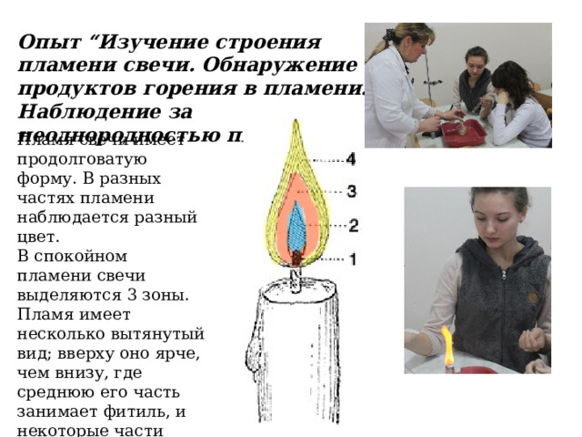 Опыт “Изучение строения пламени свечи. Обнаружение продуктов горения в пламени. Наблюдение за неоднородностью пламени” Пламя свечи имеет продолговатую форму. В разных частях пламени наблюдается разный цвет. В спокойном пламени свечи выделяются 3 зоны. Пламя имеет несколько вытянутый вид; вверху оно ярче, чем внизу, где среднюю его часть занимает фитиль, и некоторые части пламени вследствие неполного сгорания не так ярки, как вверху. 