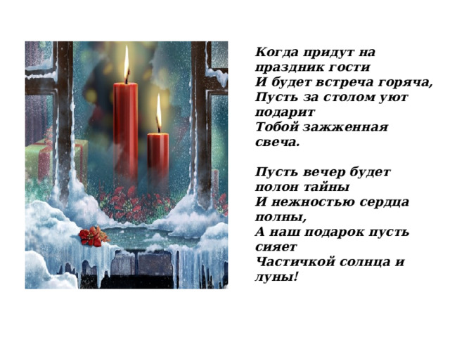 Когда придут на праздник гости И будет встреча горяча, Пусть за столом уют подарит Тобой зажженная свеча.  Пусть вечер будет полон тайны И нежностью сердца полны, А наш подарок пусть сияет Частичкой солнца и луны!  