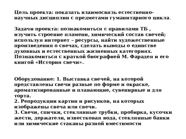 Цель проекта: показать взаимосвязь естественно-научных дисциплин с предметами гуманитарного цикла . Задачи проекта: познакомиться с правилами ТБ , изучить строение пламени, химический состав свечей; используя интернет – ресурсы, найти художественные произведения о свечах, сделать выводы о единстве духовных и естественных жизненных категориях. Познакомиться с краткой биографией М. Фарадея и его книгой «История свечи».   Оборудование: 1. Выставка свечей, на которой представлены свечи разные по форме и окраске, ароматизированные и плавающие, сувенирные и для торта. 2. Репродукции картин и рисунков, на которых изображены свеча или свечи. 3. Свечи, спички, стеклянные трубки, пробирка, кусочки жести, держатели, известковая вода, стеклянные банки или химические стаканы разной вместимости 