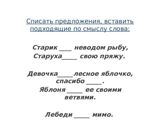 Списать предложения, вставить подходящие по смыслу слова: Старик ____ неводом рыбу, Старуха_____ свою пряжу.  Девочка_____лесное яблочко, спасибо _____. Яблоня _____ ее своими ветвями.  Лебеди _____ мимо. 