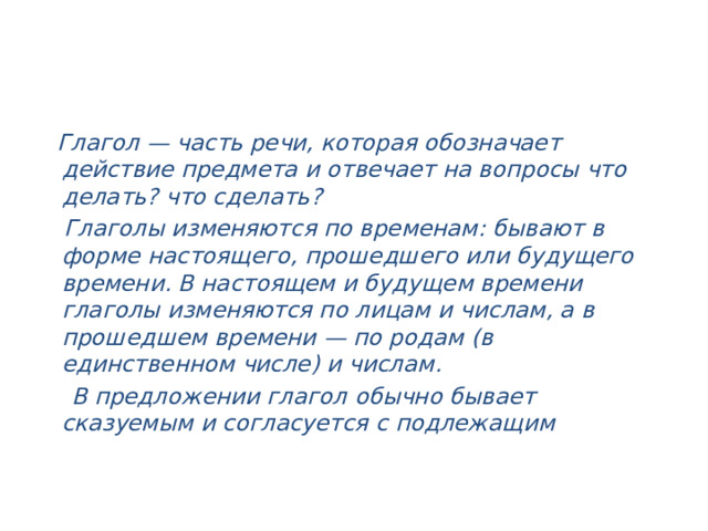  Глагол — часть речи, которая обозначает действие предмета и отвечает на вопросы что делать? что сделать?  Глаголы изменяются по временам: бывают в форме настоящего, прошедшего или будущего времени. В настоящем и будущем времени глаголы изменяются по лицам и числам, а в прошедшем времени — по родам (в единственном числе) и числам.  В предложении глагол обычно бывает сказуемым и согласуется с подлежащим   