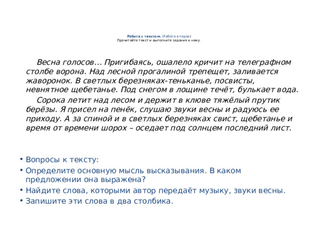 Работа с текстом.  (Работа в парах )  Прочитайте текст и выполните задания к нему.    Весна голосов… Пригибаясь, ошалело кричит на телеграфном столбе ворона. Над лесной прогалиной трепещет, заливается жаворонок. В светлых березняках-теньканье, посвисты, невнятное щебетанье. Под снегом в лощине течёт, булькает вода.  Сорока летит над лесом и держит в клюве тяжёлый прутик берёзы. Я присел на пенёк, слушаю звуки весны и радуюсь ее приходу. А за спиной и в светлых березняках свист, щебетанье и время от времени шорох – оседает под солнцем последний лист.  Вопросы к тексту: Определите основную мысль высказывания. В каком предложении она выражена?  Найдите слова, которыми автор передаёт музыку, звуки весны.  Запишите эти слова в два столбика. 