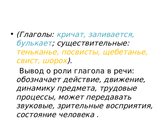 (Глаголы: кричат, заливается, булькает ; существительные: теньканье, посвисты, щебетанье, свист, шорох ).  Вывод о роли глагола в речи: обозначает действие, движение, динамику предмета, трудовые процессы, может передавать звуковые, зрительные восприятия, состояние человека . 