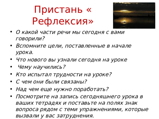 Пристань « Рефлексия» О какой части речи мы сегодня с вами говорили? Вспомните цели, поставленные в начале урока. Что нового вы узнали сегодня на уроке  Чему научились? Кто испытал трудности на уроке? С чем они были связаны? Над чем еще нужно поработать? Посмотрите на запись сегодняшнего урока в ваших тетрадях и поставьте на полях знак вопроса рядом с теми упражнениями, которые вызвали у вас затруднения. 
