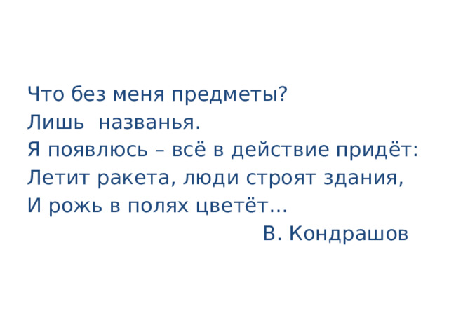Что без меня предметы? Лишь названья. Я появлюсь – всё в действие придёт: Летит ракета, люди строят здания, И рожь в полях цветёт…  В. Кондрашов 