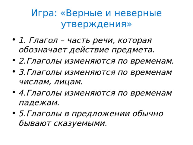 Игра: «Верные и неверные утверждения» 1. Глагол – часть речи, которая обозначает действие предмета. 2.Глаголы изменяются по временам. 3.Глаголы изменяются по временам числам, лицам. 4.Глаголы изменяются по временам падежам. 5.Глаголы в предложении обычно бывают сказуемыми. 