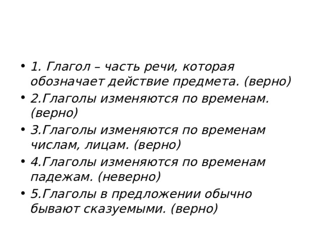 1. Глагол – часть речи, которая обозначает действие предмета. (верно) 2.Глаголы изменяются по временам. (верно) 3.Глаголы изменяются по временам числам, лицам. (верно) 4.Глаголы изменяются по временам падежам. (неверно) 5.Глаголы в предложении обычно бывают сказуемыми. (верно) 