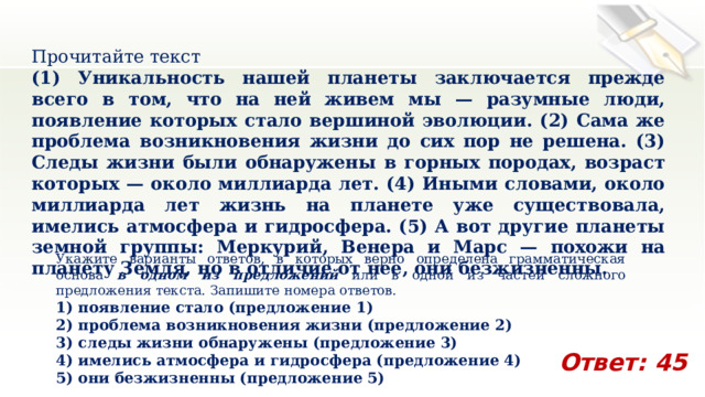 Прочитайте текст (1) Уникальность нашей планеты заключается прежде всего в том, что на ней живем мы — разумные люди, появление которых стало вершиной эволюции. (2) Сама же проблема возникновения жизни до сих пор не решена. (3) Следы жизни были обнаружены в горных породах, возраст которых — около миллиарда лет. (4) Иными словами, около миллиарда лет жизнь на планете уже существовала, имелись атмосфера и гидросфера. (5) А вот другие планеты земной группы: Меркурий, Венера и Марс — похожи на планету Земля, но в отличие от нее, они безжизненны. Укажите варианты ответов, в которых верно определена грамматическая основа в одном из предложений или в одной из частей сложного предложения текста. Запишите номера ответов. 1) появление стало (предложение 1) 2) проблема возникновения жизни (предложение 2) 3) следы жизни обнаружены (предложение 3) 4) имелись атмосфера и гидросфера (предложение 4) 5) они безжизненны (предложение 5) Ответ: 45 