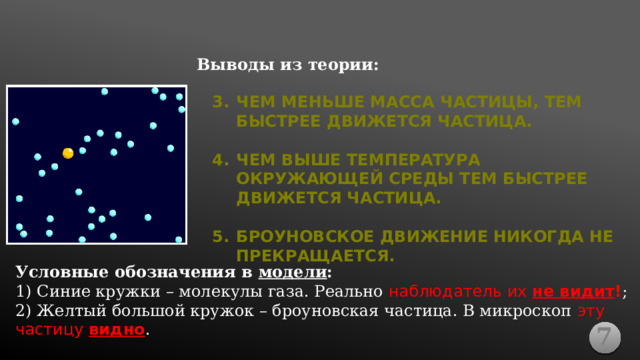 Выводы из теории: ЧЕМ МЕНЬШЕ МАССА ЧАСТИЦЫ, ТЕМ БЫСТРЕЕ ДВИЖЕТСЯ ЧАСТИЦА.  ЧЕМ ВЫШЕ ТЕМПЕРАТУРА ОКРУЖАЮЩЕЙ СРЕДЫ ТЕМ БЫСТРЕЕ ДВИЖЕТСЯ ЧАСТИЦА.  БРОУНОВСКОЕ ДВИЖЕНИЕ НИКОГДА НЕ ПРЕКРАЩАЕТСЯ. Условные обозначения в модели : 1) Синие кружки – молекулы газа. Реально наблюдатель их не видит ! ; 2) Желтый большой кружок – броуновская частица. В микроскоп эту частицу видно . 7 