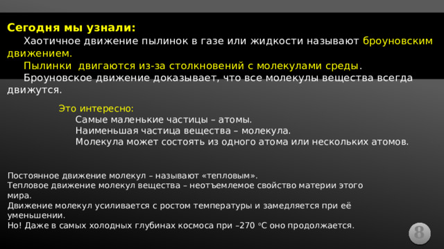 Сегодня мы узнали:  Хаотичное движение пылинок в газе или жидкости называют броуновским движением.  Пылинки двигаются из-за столкновений с молекулами среды .  Броуновское движение доказывает, что все молекулы вещества всегда движутся. Это интересно:  Самые маленькие частицы – атомы.  Наименьшая частица вещества – молекула.  Молекула может состоять из одного атома или нескольких атомов. «Взвешенные частицы пыли» - частица остаётся на одном и том же уровне (на одной и той же высоте или глубине) Она не падает вниз и не движется вверх, перемещаясь только горизонтально, в одном слое. Постоянное движение молекул – называют «тепловым». Тепловое движение молекул вещества – неотъемлемое свойство материи этого мира. Движение молекул усиливается с ростом температуры и замедляется при её уменьшении. Но! Даже в самых холодных глубинах космоса при –270 о С оно продолжается. 8  