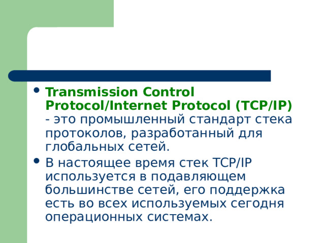 Transmission Control Protocol/Internet Protocol (TCP/IP) - это промышленный стандарт стека протоколов, разработанный для глобальных сетей. В настоящее время стек TCP/IP используется в подавляющем большинстве сетей, его поддержка есть во всех используемых сегодня операционных системах. 