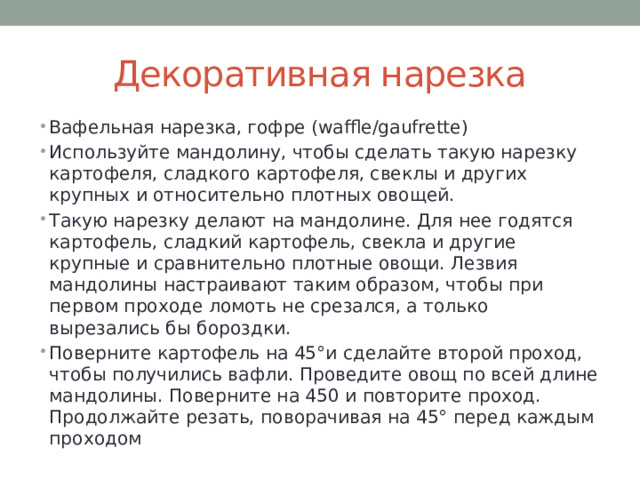 Декоративная нарезка Вафельная нарезка, гофре (waffle/gaufrette) Используйте мандолину, чтобы сделать такую нарезку картофеля, сладкого картофеля, свеклы и других крупных и относительно плотных овощей. Такую нарезку делают на мандолине. Для нее годятся картофель, сладкий картофель, свекла и другие крупные и сравнительно плотные овощи. Лезвия мандолины настраивают таким образом, чтобы при первом проходе ломоть не срезался, а только вырезались бы бороздки. Поверните картофель на 45°и сделайте второй проход, чтобы получились вафли. Проведите овощ по всей длине мандолины. Поверните на 450 и повторите проход. Продолжайте резать, поворачивая на 45° перед каждым проходом 