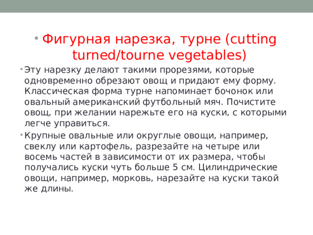 Фигурная нарезка, турне (cutting turned/tourne vegetables) Эту нарезку делают такими прорезями, которые одновременно обрезают овощ и придают ему форму. Классическая форма турне напоминает бочонок или овальный американский футбольный мяч. Почистите овощ, при желании нарежьте его на куски, с которыми легче управиться. Крупные овальные или округлые овощи, например, свеклу или картофель, разрезайте на четыре или восемь частей в зависимости от их размера, чтобы получались куски чуть больше 5 см. Цилиндрические овощи, например, морковь, нарезайте на куски такой же длины. 