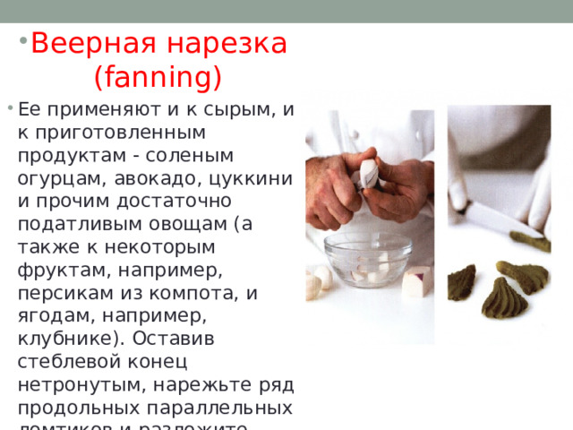 Веерная нарезка (fanning) Ее применяют и к сырым, и к приготовленным продуктам - соленым огурцам, авокадо, цуккини и прочим достаточно податливым овощам (а также к некоторым фруктам, например, персикам из компота, и ягодам, например, клубнике). Оставив стеблевой конец нетронутым, нарежьте ряд продольных параллельных ломтиков и разложите веером на тарелке. 