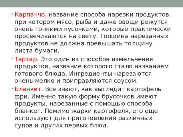 Карпаччо. название способа нарезки продуктов, при котором мясо, рыба и даже овощи режутся очень тонкими кусочками, которые практически просвечиваются на свету. Толщина нарезанных продуктов не должна превышать толщину листа бумаги. Тартар. Это один из способов измельчения продуктов, название которого стало названием готового блюда. Ингредиенты нарезаются очень мелко и приправляются соусом. Бланкет . Все знают, как выглядит картофель фри. Именно такую форму брусочков имеют продукты, нарезанные с помощью способа бланкет. Помимо жарки картофеля, его еще используют для приготовления различных супов и других первых блюд. 