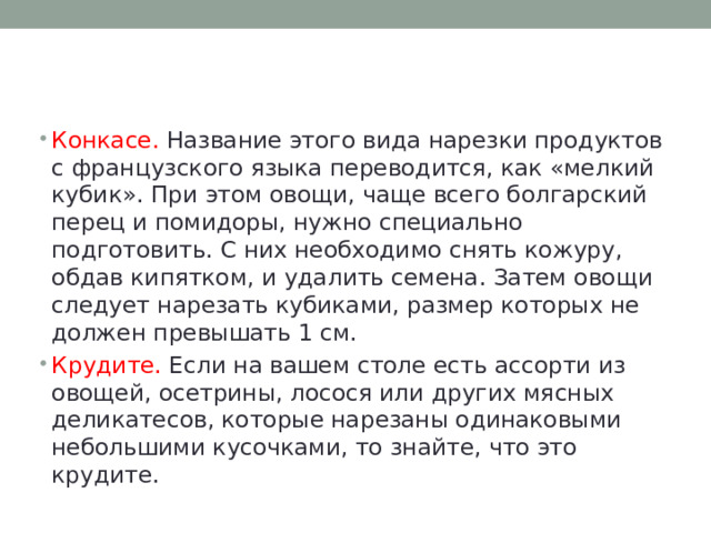Конкасе. Название этого вида нарезки продуктов с французского языка переводится, как «мелкий кубик». При этом овощи, чаще всего болгарский перец и помидоры, нужно специально подготовить. С них необходимо снять кожуру, обдав кипятком, и удалить семена. Затем овощи следует нарезать кубиками, размер которых не должен превышать 1 см. Крудите. Если на вашем столе есть ассорти из овощей, осетрины, лосося или других мясных деликатесов, которые нарезаны одинаковыми небольшими кусочками, то знайте, что это крудите. 