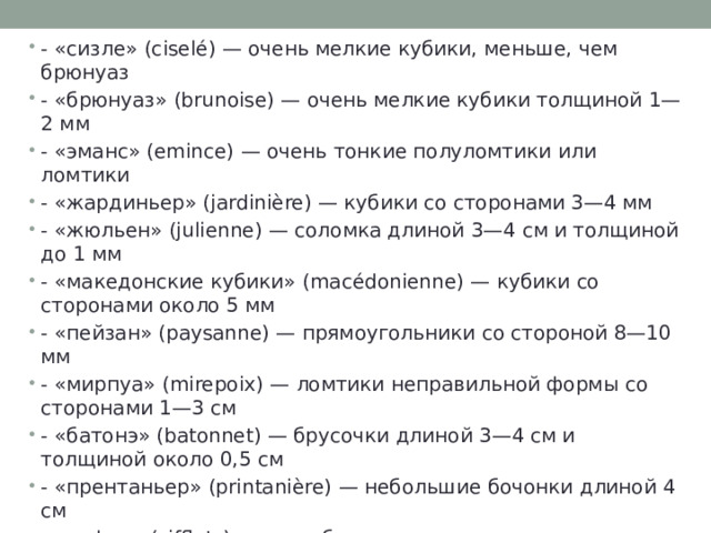- «сизле» (ciselé) — очень мелкие кубики, меньше, чем брюнуаз - «брюнуаз» (brunoise) — очень мелкие кубики толщиной 1—2 мм - «эманс» (emince) — очень тонкие полуломтики или ломтики - «жардиньер» (jardinière) — кубики со сторонами 3—4 мм - «жюльен» (julienne) — соломка длиной 3—4 см и толщиной до 1 мм - «македонские кубики» (macédonienne) — кубики со сторонами около 5 мм - «пейзан» (paysanne) — прямоугольники со стороной 8—10 мм - «мирпуа» (mirepoix) — ломтики неправильной формы со сторонами 1—3 см - «батонэ» (batonnet) — брусочки длиной 3—4 см и толщиной около 0,5 см - «прентаньер» (printanière) — небольшие бочонки длиной 4 см - «сифле» (sifflets) — способ нарезки в основном моркови, разрезанной вдоль и порезанной затем на косые полуломтики 