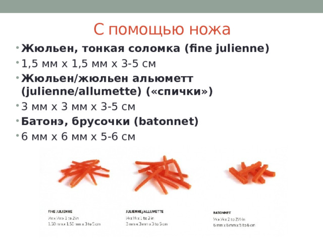 С помощью ножа Жюльен, тонкая соломка (fine julienne) 1,5 мм х 1,5 мм х 3-5 см Жюльен/жюльен альюметт (julienne/allumette) («спички») 3 мм х 3 мм х 3-5 см Батонэ, брусочки (batonnet) 6 мм х 6 мм х 5-6 см 