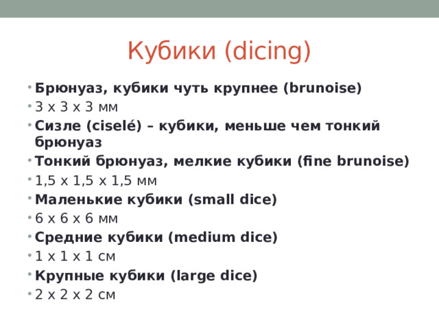 Кубики (dicing) Брюнуаз, кубики чуть крупнее (brunoise) 3 x 3 x 3 мм Сизле (ciselé) – кубики, меньше чем тонкий брюнуаз Тонкий брюнуаз, мелкие кубики (fine brunoise) 1,5 х 1,5 х 1,5 мм Маленькие кубики (small dice) 6 x 6 x 6 мм Средние кубики (medium dice) 1 х 1 х 1 см Крупные кубики (large dice) 2 х 2 х 2 см 