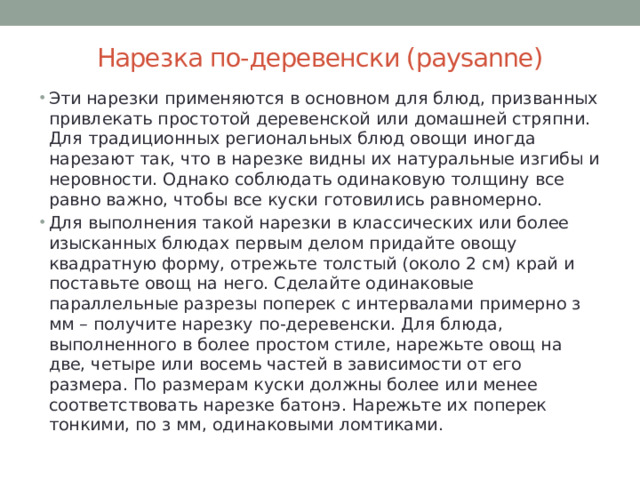 Нарезка по-деревенски (paysanne)   Эти нарезки применяются в основном для блюд, призванных привлекать простотой деревенской или домашней стряпни. Для традиционных региональных блюд овощи иногда нарезают так, что в нарезке видны их натуральные изгибы и неровности. Однако соблюдать одинаковую толщину все равно важно, чтобы все куски готовились равномерно. Для выполнения такой нарезки в классических или более изысканных блюдах первым делом придайте овощу квадратную форму, отрежьте толстый (около 2 см) край и поставьте овощ на него. Сделайте одинаковые параллельные разрезы поперек с интервалами примерно з мм – получите нарезку по-деревенски. Для блюда, выполненного в более простом стиле, нарежьте овощ на две, четыре или восемь частей в зависимости от его размера. По размерам куски должны более или менее соответствовать нарезке батонэ. Нарежьте их поперек тонкими, по з мм, одинаковыми ломтиками. 