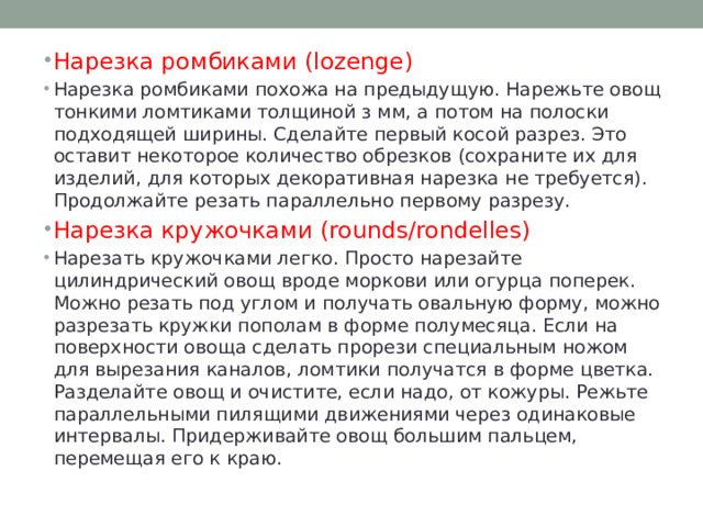 Нарезка ромбиками (lozenge) Нарезка ромбиками похожа на предыдущую. Нарежьте овощ тонкими ломтиками толщиной з мм, а потом на полоски подходящей ширины. Сделайте первый косой разрез. Это оставит некоторое количество обрезков (сохраните их для изделий, для которых декоративная нарезка не требуется). Продолжайте резать параллельно первому разрезу. Нарезка кружочками (rounds/rondelles) Нарезать кружочками легко. Просто нарезайте цилиндрический овощ вроде моркови или огурца поперек. Можно резать под углом и получать овальную форму, можно разрезать кружки пополам в форме полумесяца. Если на поверхности овоща сделать прорези специальным ножом для вырезания каналов, ломтики получатся в форме цветка. Разделайте овощ и очистите, если надо, от кожуры. Режьте параллельными пилящими движениями через одинаковые интервалы. Придерживайте овощ большим пальцем, перемещая его к краю. 