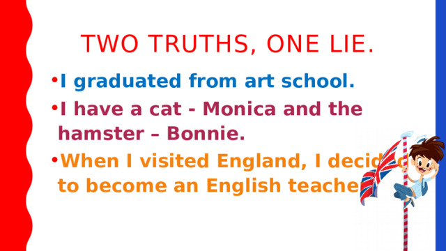 Two truths, one lie. I graduated from art school. I have a cat - Monica and the hamster – Bonnie. When I visited England, I decided to become an English teacher. 